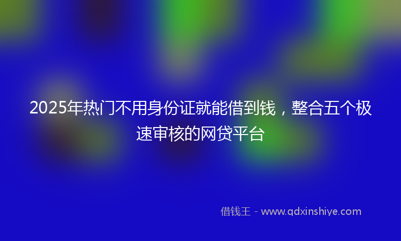 2025年热门不用身份证就能借到钱，整合五个极速审核的网贷平台