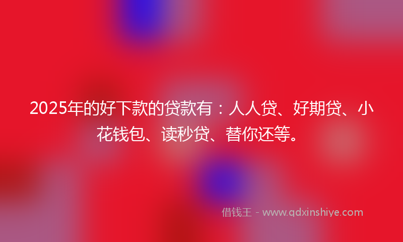 2025年的好下款的贷款有：人人贷、好期贷、小花钱包、读秒贷、替你还等。
