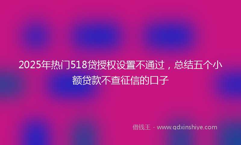 2025年热门518贷授权设置不通过，总结五个小额贷款不查征信的口子
