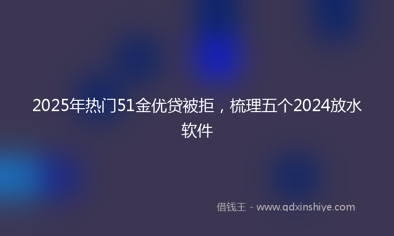 2025年热门51金优贷被拒，梳理五个2024放水软件