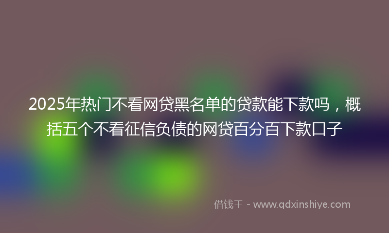 2025年热门不看网贷黑名单的贷款能下款吗，概括五个不看征信负债的网贷百分百下款口子