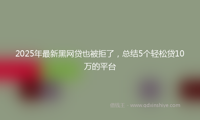 2025年最新黑网贷也被拒了，总结5个轻松贷10万的平台