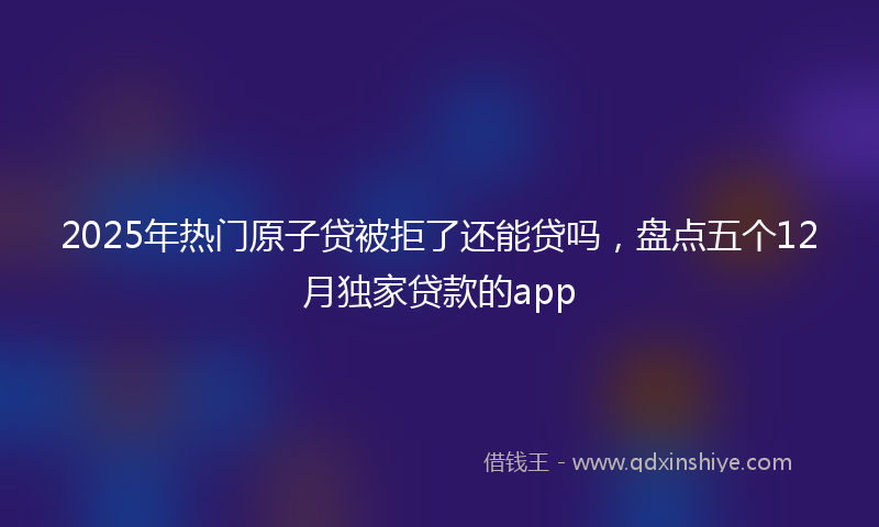2025年热门原子贷被拒了还能贷吗，盘点五个12月独家贷款的app