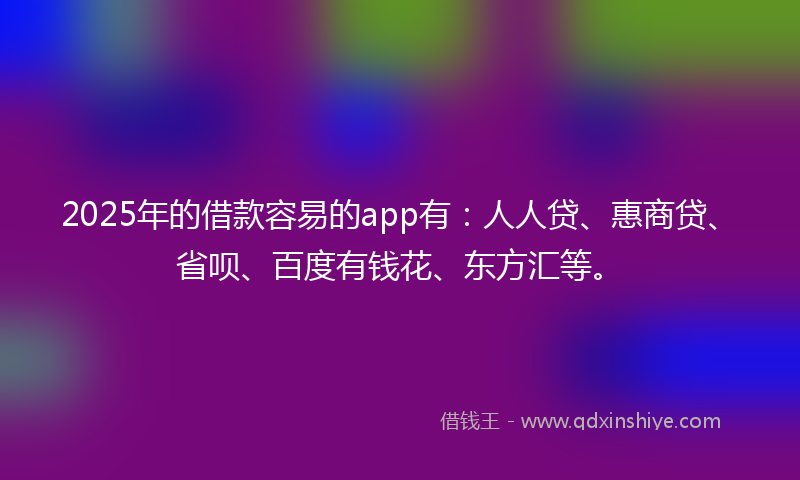 2025年的借款容易的app有：人人贷、惠商贷、省呗、百度有钱花、东方汇等。