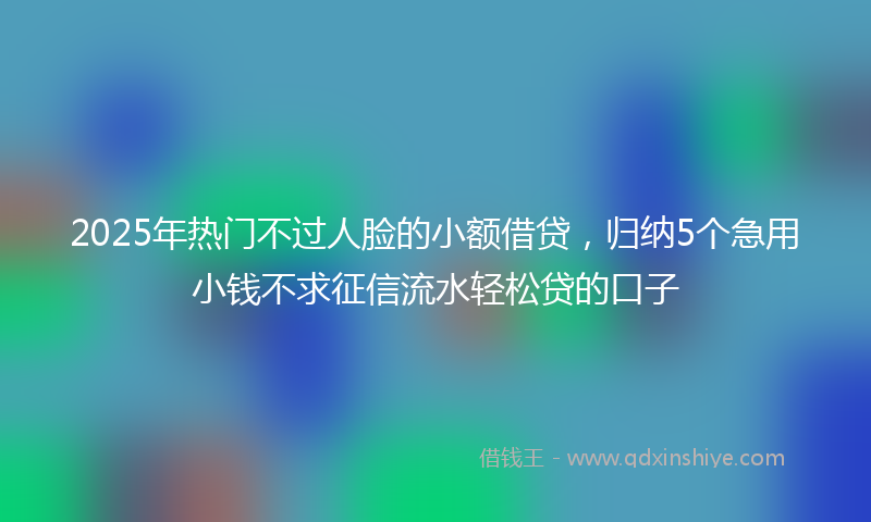 2025年热门不过人脸的小额借贷，归纳5个急用小钱不求征信流水轻松贷的口子