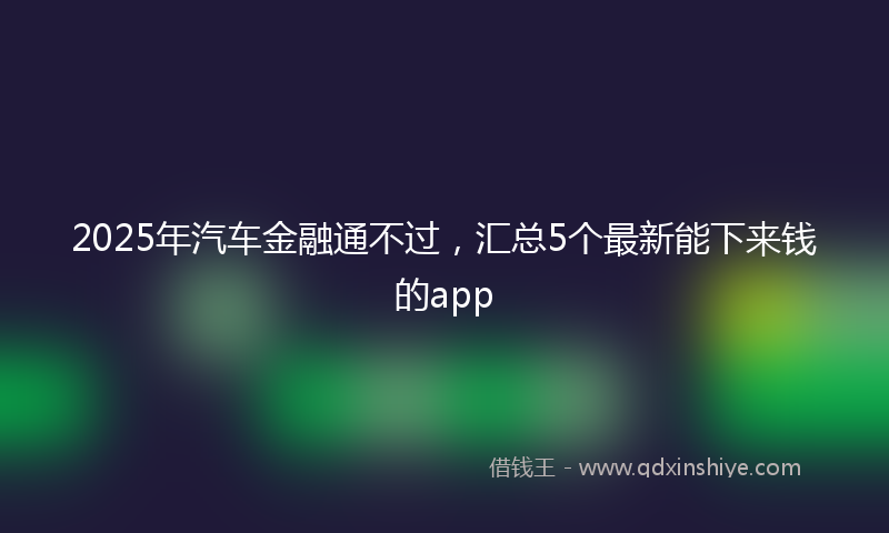 2025年汽车金融通不过，汇总5个最新能下来钱的app