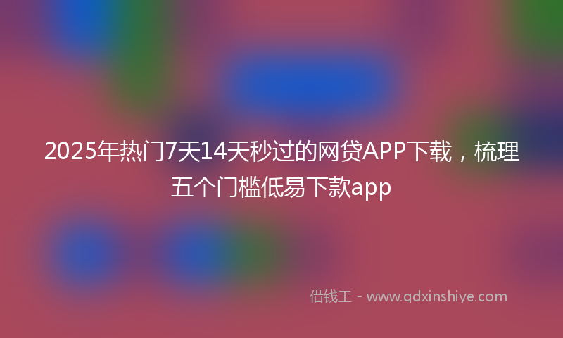 2025年热门7天14天秒过的网贷APP下载，梳理五个门槛低易下款app