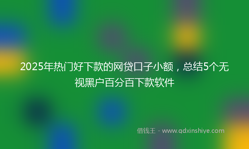 2025年热门好下款的网贷口子小额，总结5个无视黑户百分百下款软件