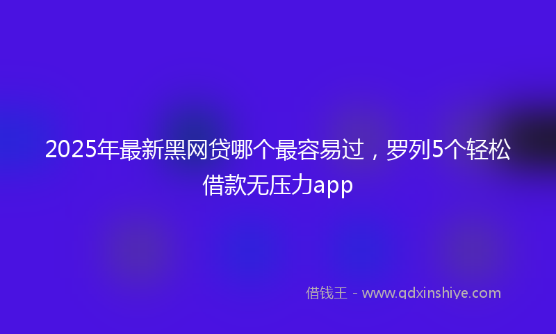 2025年最新黑网贷哪个最容易过，罗列5个轻松借款无压力app