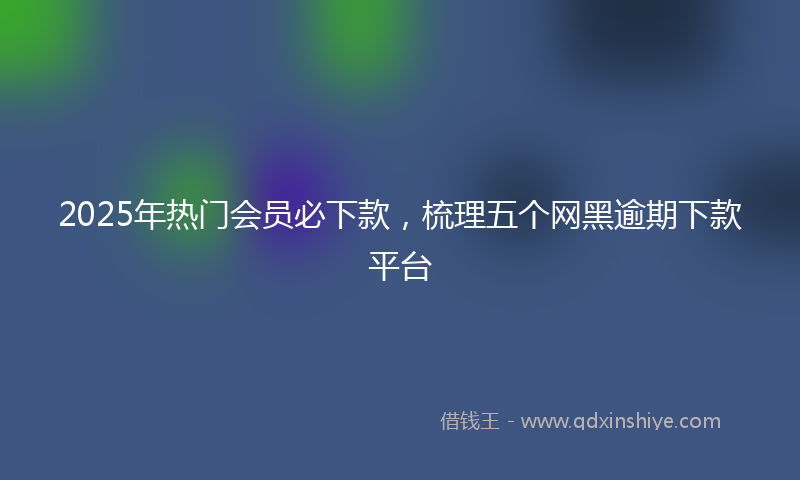2025年热门会员必下款，梳理五个网黑逾期下款平台
