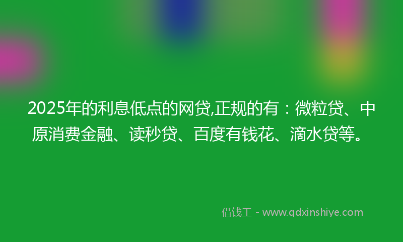2025年的利息低点的网贷,正规的有：微粒贷、中原消费金融、读秒贷、百度有钱花、滴水贷等。