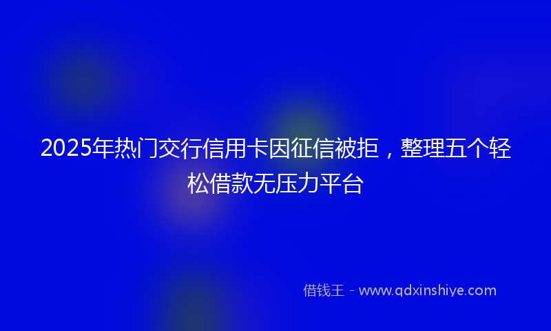 2025年热门交行信用卡因征信被拒，整理五个轻松借款无压力平台
