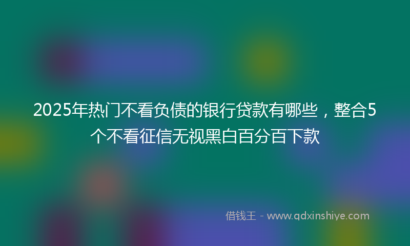 2025年热门不看负债的银行贷款有哪些，整合5个不看征信无视黑白百分百下款