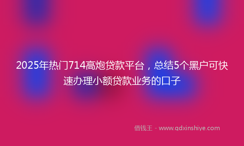 2025年热门714高炮贷款平台，总结5个黑户可快速办理小额贷款业务的口子