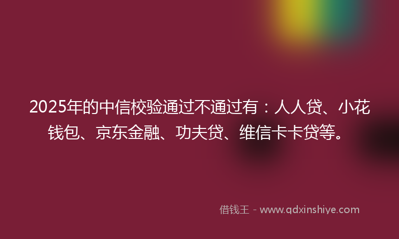 2025年的中信校验通过不通过有：人人贷、小花钱包、京东金融、功夫贷、维信卡卡贷等。