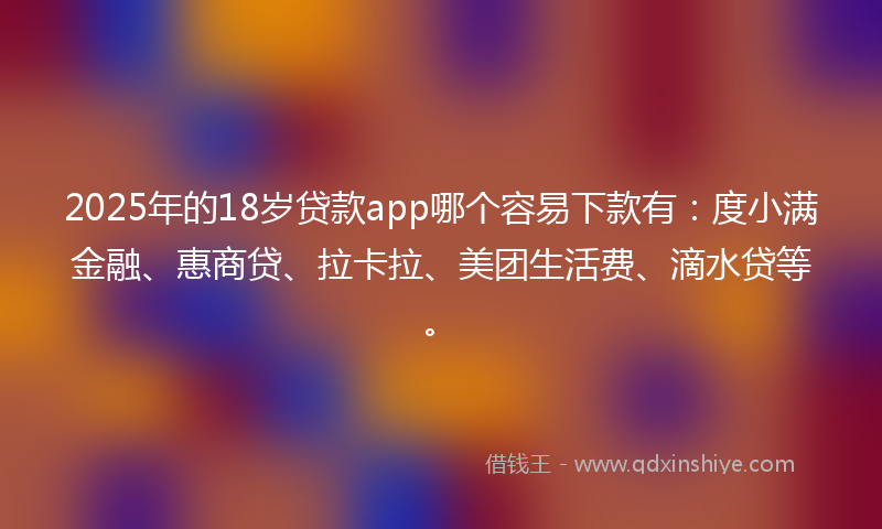2025年的18岁贷款app哪个容易下款有：度小满金融、惠商贷、拉卡拉、美团生活费、滴水贷等。