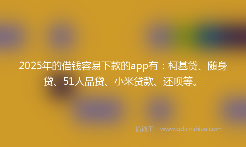 2025年的借钱容易下款的app有：柯基贷、随身贷、51人品贷、小米贷款、还呗等。