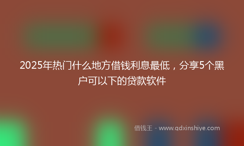 2025年热门什么地方借钱利息最低，分享5个黑户可以下的贷款软件
