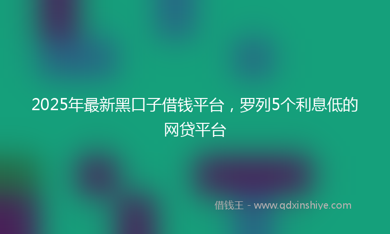 2025年最新黑口子借钱平台，罗列5个利息低的网贷平台