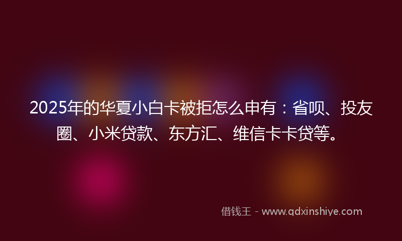 2025年的华夏小白卡被拒怎么申有：省呗、投友圈、小米贷款、东方汇、维信卡卡贷等。