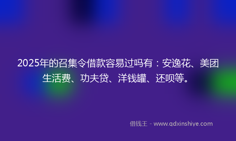2025年的召集令借款容易过吗有：安逸花、美团生活费、功夫贷、洋钱罐、还呗等。