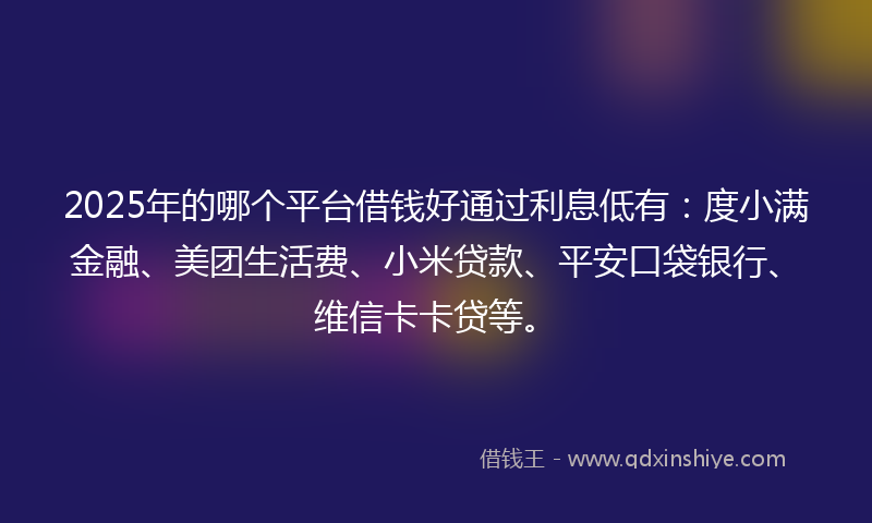2025年的哪个平台借钱好通过利息低有：度小满金融、美团生活费、小米贷款、平安口袋银行、维信卡卡贷等。