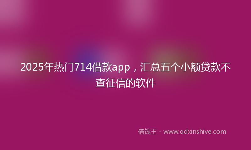 2025年热门714借款app，汇总五个小额贷款不查征信的软件