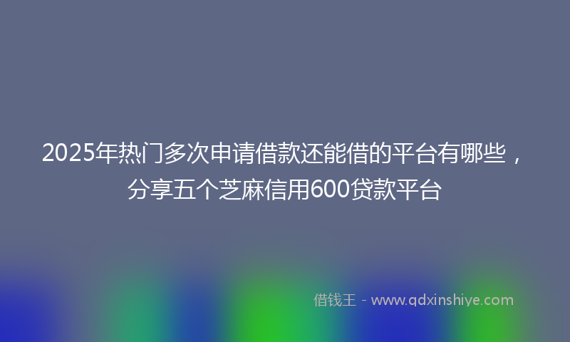 2025年热门多次申请借款还能借的平台有哪些，分享五个芝麻信用600贷款平台