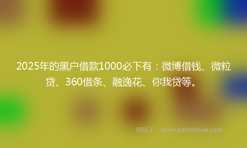 2025年的黑户借款1000必下有：微博借钱、微粒贷、360借条、融逸花、你我贷等。