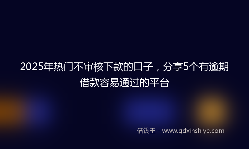 2025年热门不审核下款的口子，分享5个有逾期借款容易通过的平台