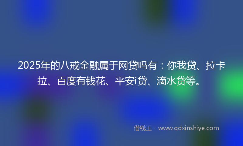 2025年的八戒金融属于网贷吗有：你我贷、拉卡拉、百度有钱花、平安i贷、滴水贷等。