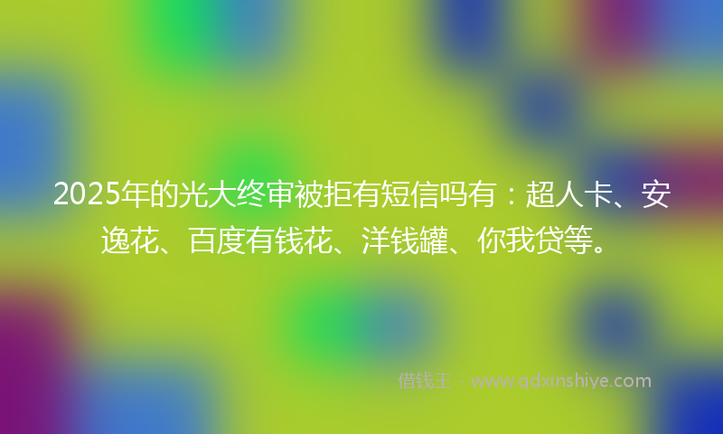 2025年的光大终审被拒有短信吗有：超人卡、安逸花、百度有钱花、洋钱罐、你我贷等。