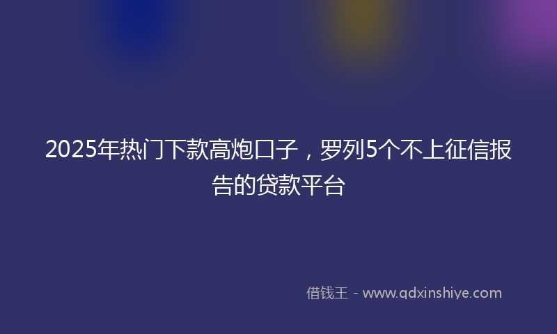 2025年热门下款高炮口子，罗列5个不上征信报告的贷款平台