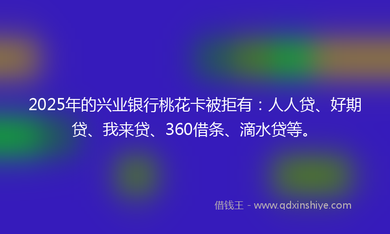 2025年的兴业银行桃花卡被拒有：人人贷、好期贷、我来贷、360借条、滴水贷等。