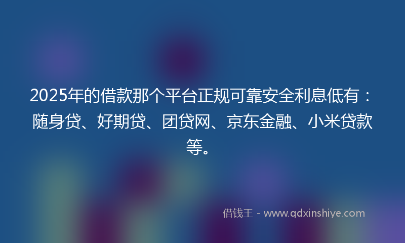 2025年的借款那个平台正规可靠安全利息低有：随身贷、好期贷、团贷网、京东金融、小米贷款等。