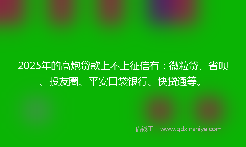 2025年的高炮贷款上不上征信有：微粒贷、省呗、投友圈、平安口袋银行、快贷通等。