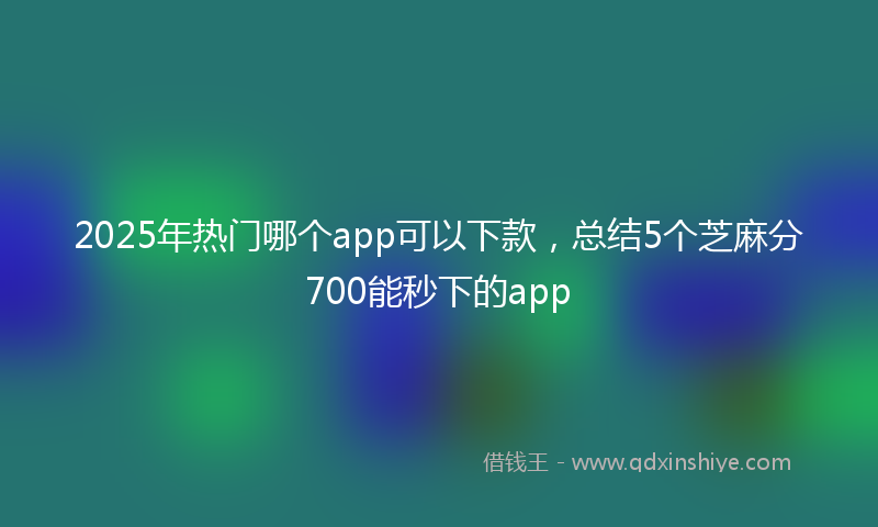 2025年热门哪个app可以下款，总结5个芝麻分700能秒下的app