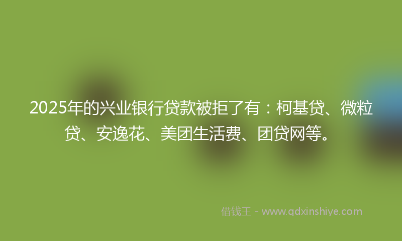 2025年的兴业银行贷款被拒了有：柯基贷、微粒贷、安逸花、美团生活费、团贷网等。