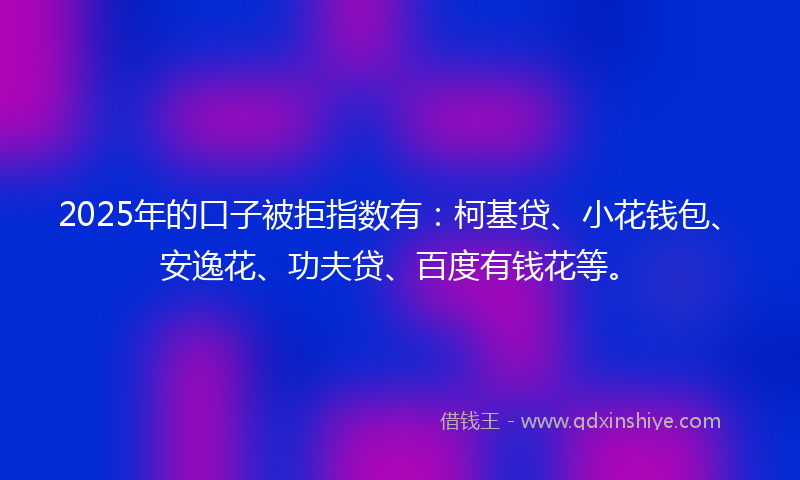 2025年的口子被拒指数有：柯基贷、小花钱包、安逸花、功夫贷、百度有钱花等。