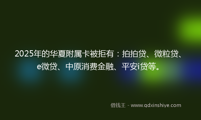 2025年的华夏附属卡被拒有：拍拍贷、微粒贷、e微贷、中原消费金融、平安i贷等。