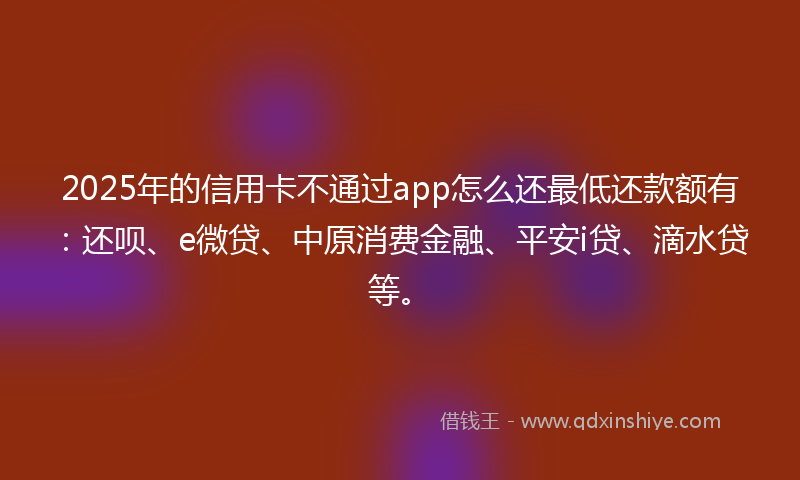 2025年的信用卡不通过app怎么还最低还款额有：还呗、e微贷、中原消费金融、平安i贷、滴水贷等。