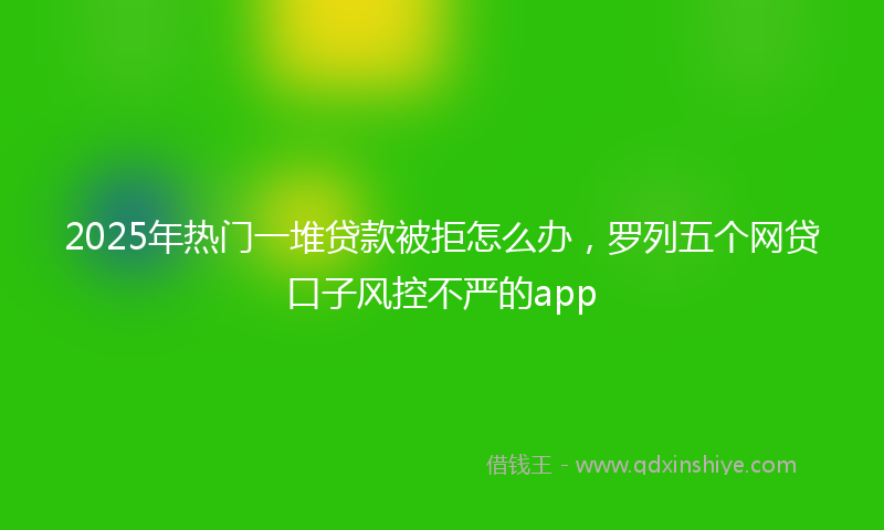2025年热门一堆贷款被拒怎么办，罗列五个网贷口子风控不严的app