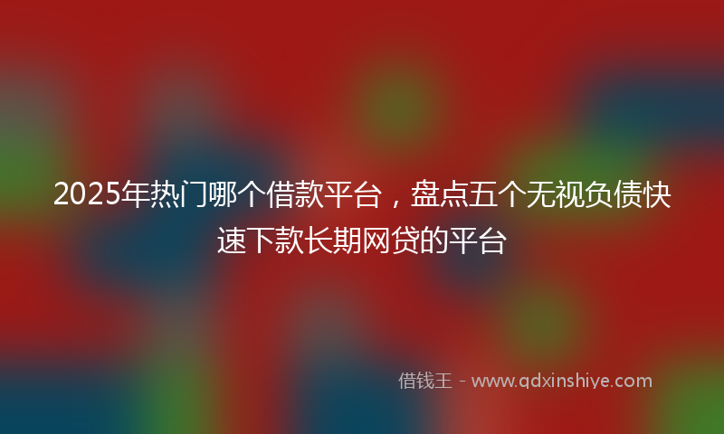 2025年热门哪个借款平台，盘点五个无视负债快速下款长期网贷的平台