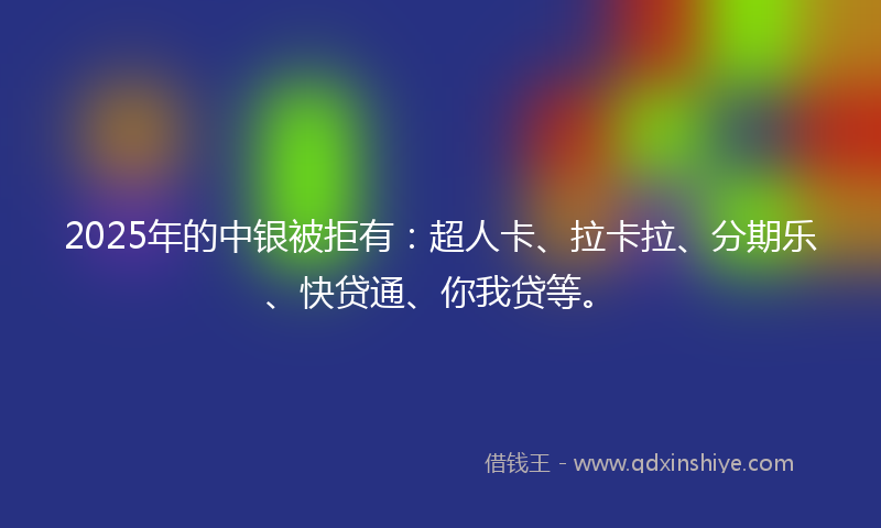 2025年的中银被拒有：超人卡、拉卡拉、分期乐、快贷通、你我贷等。