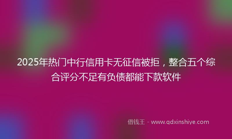 2025年热门中行信用卡无征信被拒，整合五个综合评分不足有负债都能下款软件