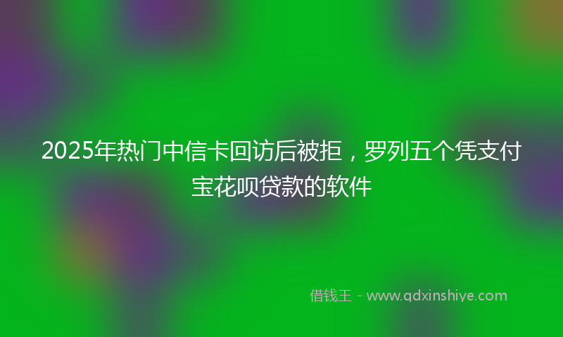 2025年热门中信卡回访后被拒，罗列五个凭支付宝花呗贷款的软件