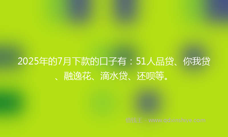 2025年的7月下款的口子有：51人品贷、你我贷、融逸花、滴水贷、还呗等。
