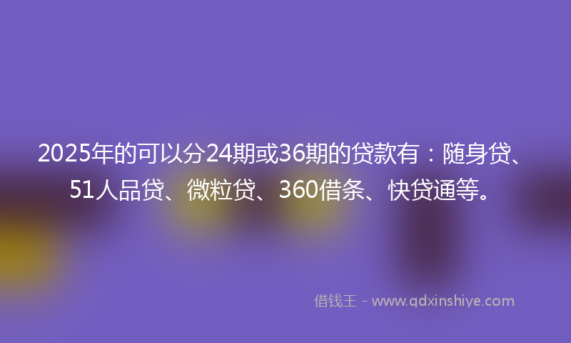2025年的可以分24期或36期的贷款有：随身贷、51人品贷、微粒贷、360借条、快贷通等。