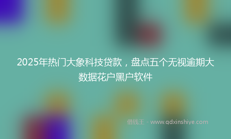 2025年热门大象科技贷款，盘点五个无视逾期大数据花户黑户软件