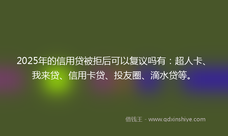 2025年的信用贷被拒后可以复议吗有：超人卡、我来贷、信用卡贷、投友圈、滴水贷等。